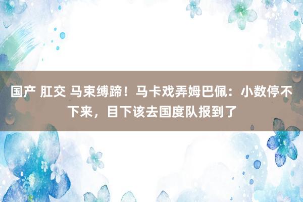 国产 肛交 马束缚蹄！马卡戏弄姆巴佩：小数停不下来，目下该去国度队报到了