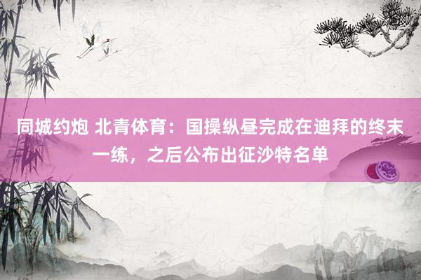 同城约炮 北青体育：国操纵昼完成在迪拜的终末一练，之后公布出征沙特名单
