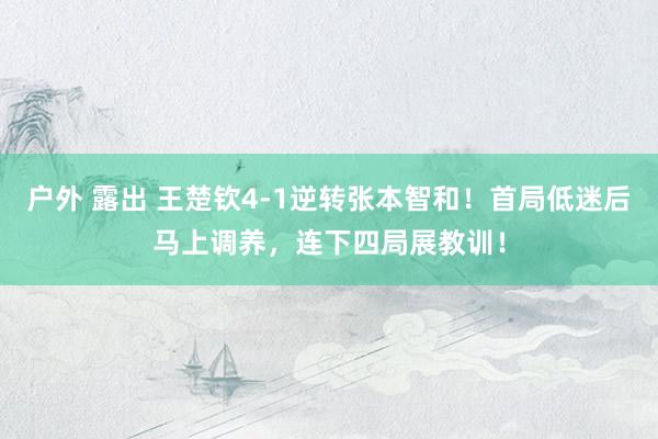 户外 露出 王楚钦4-1逆转张本智和！首局低迷后马上调养，连下四局展教训！