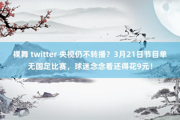 裸舞 twitter 央视仍不转播？3月21日节目单无国足比赛，球迷念念看还得花9元！