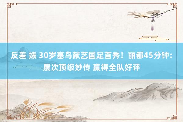 反差 婊 30岁塞鸟献艺国足首秀！丽都45分钟：屡次顶级妙传 赢得全队好评