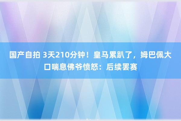 国产自拍 3天210分钟！皇马累趴了，姆巴佩大口喘息佛爷愤怒：后续罢赛