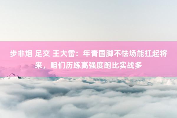 步非烟 足交 王大雷：年青国脚不怯场能扛起将来，咱们历练高强度跑比实战多