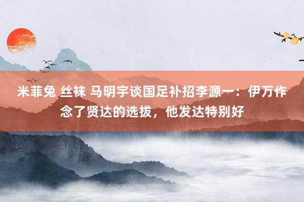 米菲兔 丝袜 马明宇谈国足补招李源一：伊万作念了贤达的选拔，他发达特别好