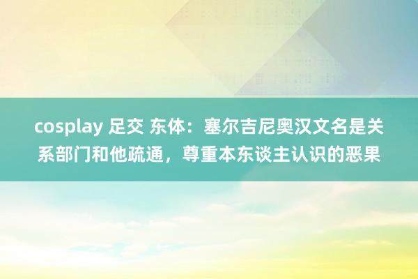 cosplay 足交 东体：塞尔吉尼奥汉文名是关系部门和他疏通，尊重本东谈主认识的恶果