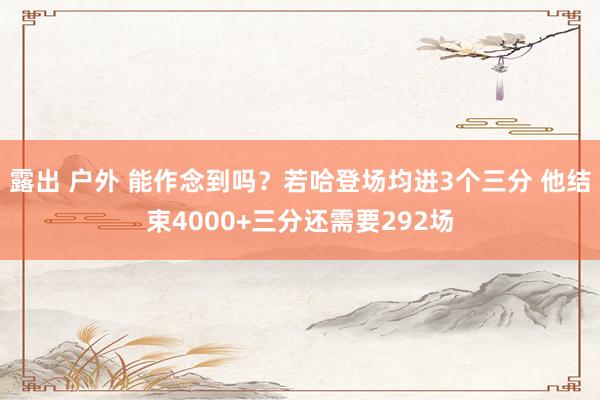 露出 户外 能作念到吗？若哈登场均进3个三分 他结束4000+三分还需要292场