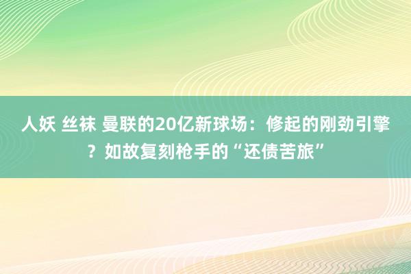 人妖 丝袜 曼联的20亿新球场：修起的刚劲引擎？如故复刻枪手的“还债苦旅”